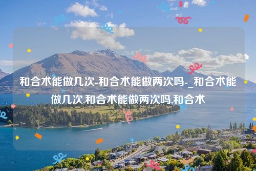 和合术能做几次-和合术能做两次吗-_和合术能做几次,和合术能做两次吗,和合术