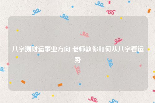 八字测财运事业方向 老师教你如何从八字看运势