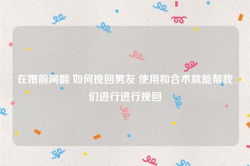 在婚前闹翻 如何挽回男友 使用和合术就能帮我们进行进行挽回