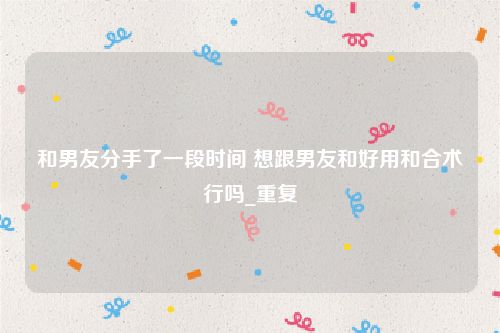 和男友分手了一段时间 想跟男友和好用和合术行吗_重复