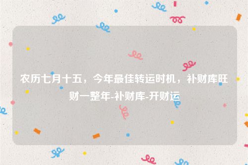 农历七月十五，今年最佳转运时机，补财库旺财一整年-补财库-开财运