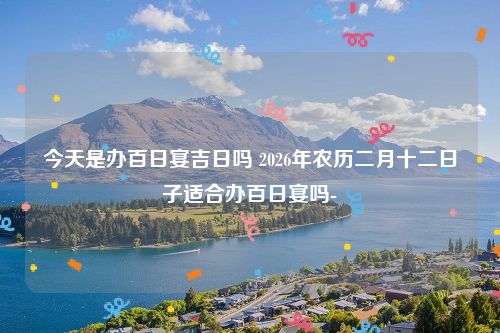 今天是办百日宴吉日吗 2026年农历二月十二日子适合办百日宴吗-