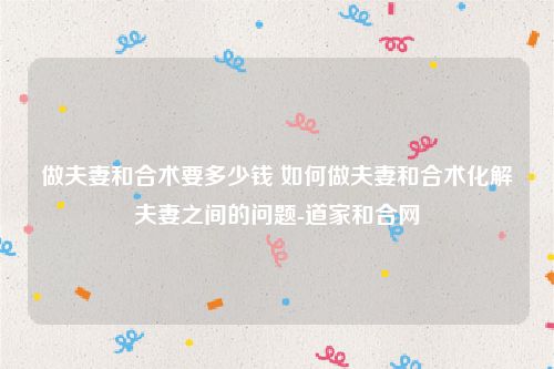 做夫妻和合术要多少钱 如何做夫妻和合术化解夫妻之间的问题-道家和合网