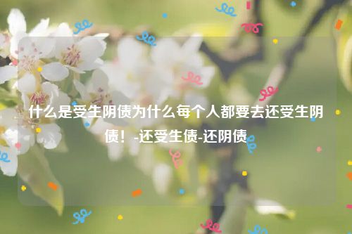 什么是受生阴债为什么每个人都要去还受生阴债！-还受生债-还阴债
