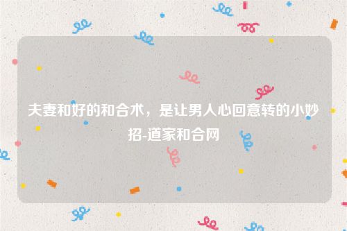 夫妻和好的和合术，是让男人心回意转的小妙招-道家和合网