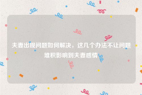 夫妻出现问题如何解决，这几个办法不让问题堆积影响到夫妻感情