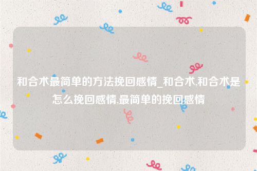 和合术最简单的方法挽回感情_和合术,和合术是怎么挽回感情,最简单的挽回感情