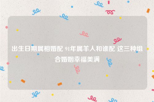 出生日期属相婚配 91年属羊人和谁配 这三种组合婚姻幸福美满
