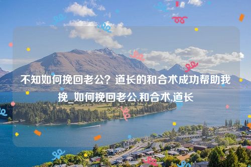 不知如何挽回老公？道长的和合术成功帮助我挽_如何挽回老公,和合术,道长