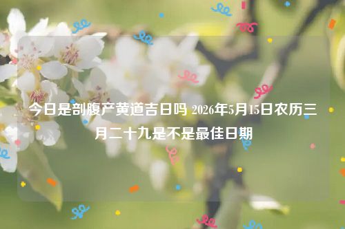 今日是剖腹产黄道吉日吗 2026年5月15日农历三月二十九是不是最佳日期