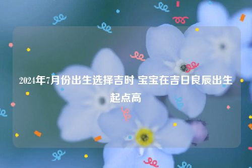 2024年7月份出生选择吉时 宝宝在吉日良辰出生起点高