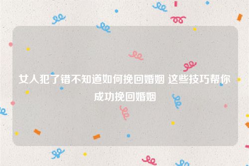 女人犯了错不知道如何挽回婚姻 这些技巧帮你成功挽回婚姻