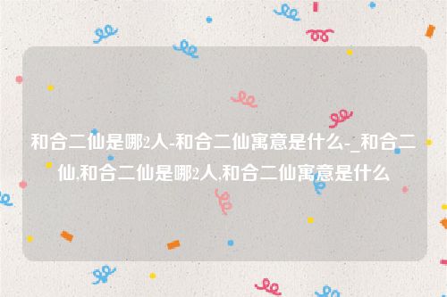 和合二仙是哪2人-和合二仙寓意是什么-_和合二仙,和合二仙是哪2人,和合二仙寓意是什么