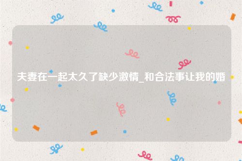 夫妻在一起太久了缺少激情_和合法事让我的婚