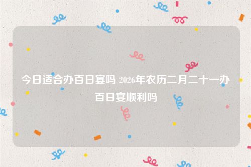 今日适合办百日宴吗 2026年农历二月二十一办百日宴顺利吗
