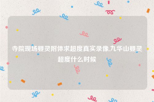 寺院现场婴灵附体求超度真实录像,九华山婴灵超度什么时候