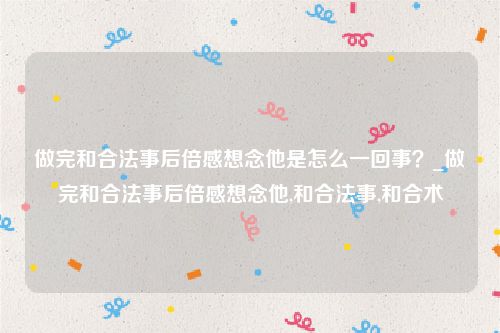 做完和合法事后倍感想念他是怎么一回事？_做完和合法事后倍感想念他,和合法事,和合术