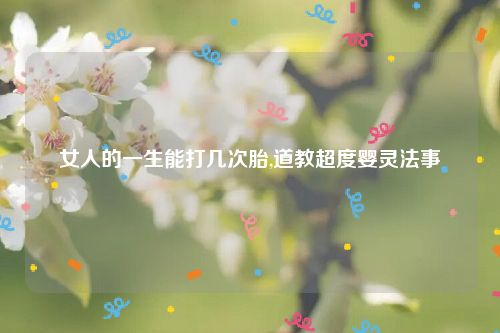 女人的一生能打几次胎,道教超度婴灵法事