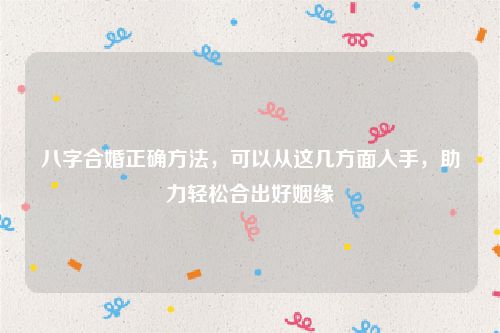 八字合婚正确方法，可以从这几方面入手，助力轻松合出好姻缘