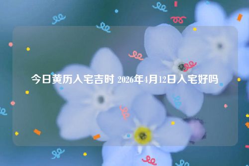 今日黄历入宅吉时 2026年4月12日入宅好吗