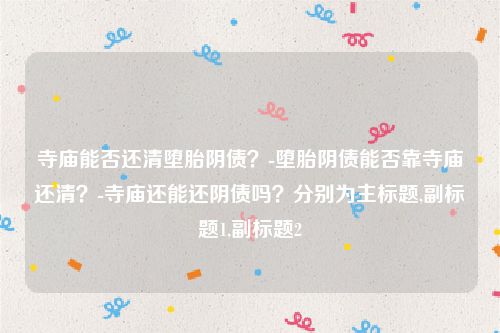 寺庙能否还清堕胎阴债？-堕胎阴债能否靠寺庙还清？-寺庙还能还阴债吗？分别为主标题,副标题1,副标题2