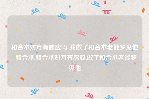 和合术对方有感应吗-我做了和合术老能梦见他_和合术,和合术对方有感应,做了和合术老能梦见他