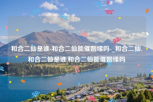和合二仙是谁-和合二仙能催姻缘吗-_和合二仙,和合二仙是谁,和合二仙能催姻缘吗