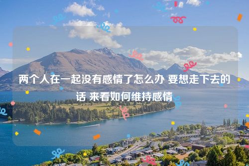 两个人在一起没有感情了怎么办 要想走下去的话 来看如何维持感情