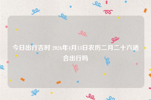 今日出行吉时 2026年4月13日农历二月二十六适合出行吗