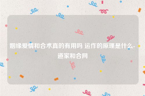 姻缘爱情和合术真的有用吗 运作的原理是什么-道家和合网