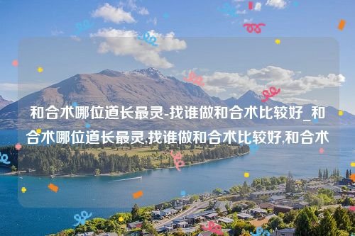 和合术哪位道长最灵-找谁做和合术比较好_和合术哪位道长最灵,找谁做和合术比较好,和合术