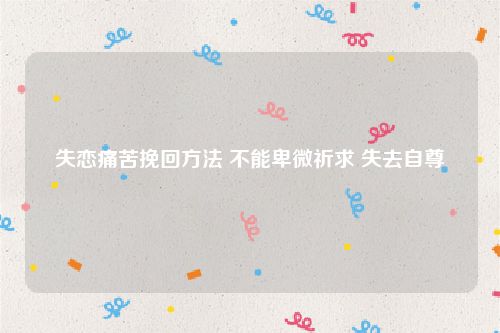 失恋痛苦挽回方法 不能卑微祈求 失去自尊