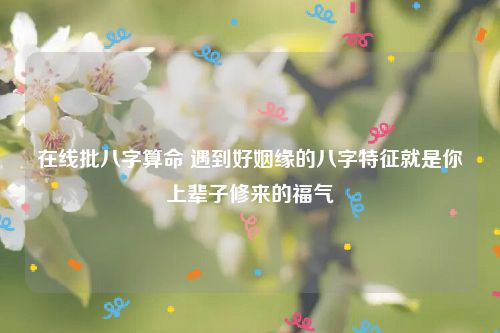在线批八字算命 遇到好姻缘的八字特征就是你上辈子修来的福气