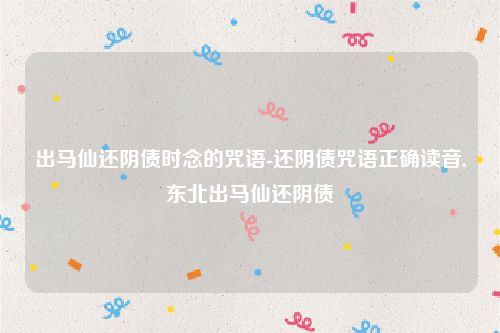 出马仙还阴债时念的咒语-还阴债咒语正确读音,东北出马仙还阴债