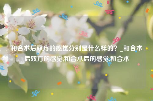 和合术后双方的感觉分别是什么样的？_和合术后双方的感觉,和合术后的感觉,和合术