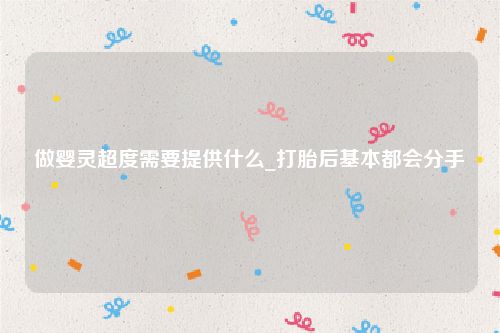 做婴灵超度需要提供什么_打胎后基本都会分手