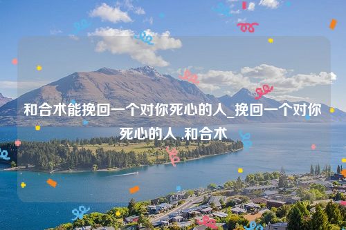 和合术能挽回一个对你死心的人_挽回一个对你死心的人 ,和合术