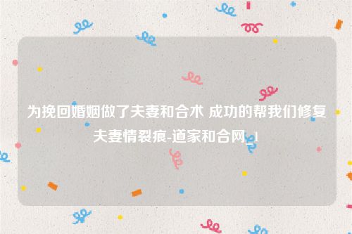 为挽回婚姻做了夫妻和合术 成功的帮我们修复夫妻情裂痕-道家和合网_1