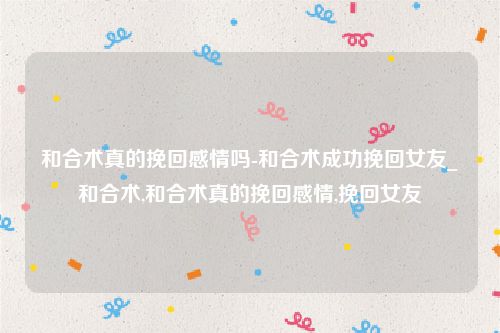 和合术真的挽回感情吗-和合术成功挽回女友_和合术,和合术真的挽回感情,挽回女友