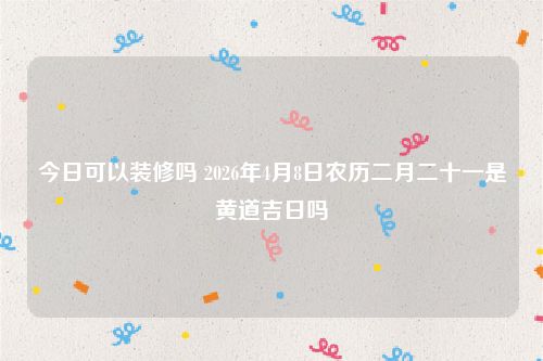今日可以装修吗 2026年4月8日农历二月二十一是黄道吉日吗