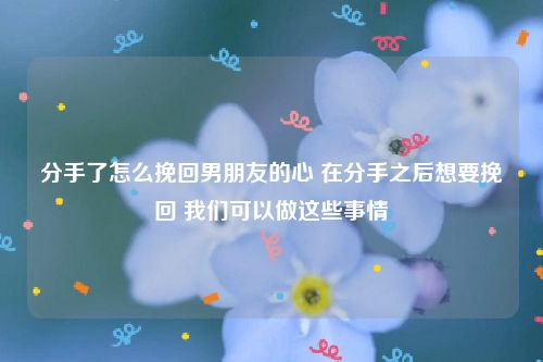 分手了怎么挽回男朋友的心 在分手之后想要挽回 我们可以做这些事情