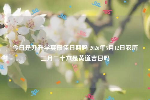 今日是办升学宴最佳日期吗 2026年5月12日农历三月二十六是黄道吉日吗