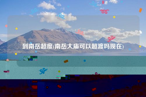 到南岳超度(南岳大庙可以超渡吗现在)