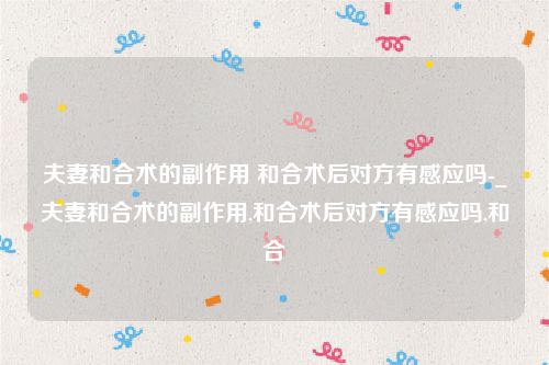 夫妻和合术的副作用 和合术后对方有感应吗-_夫妻和合术的副作用,和合术后对方有感应吗,和合