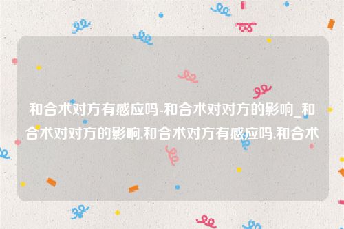 和合术对方有感应吗-和合术对对方的影响_和合术对对方的影响,和合术对方有感应吗,和合术