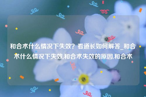 和合术什么情况下失效？看道长如何解答_和合术什么情况下失效,和合术失效的原因,和合术