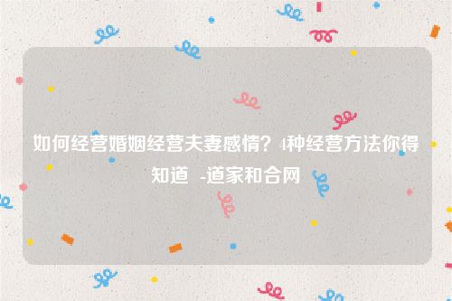 如何经营婚姻经营夫妻感情？4种经营方法你得知道  -道家和合网