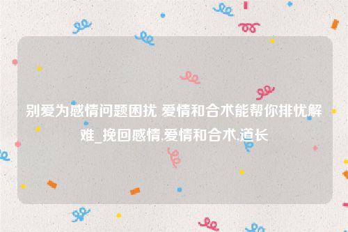 别爱为感情问题困扰 爱情和合术能帮你排忧解难_挽回感情,爱情和合术,道长