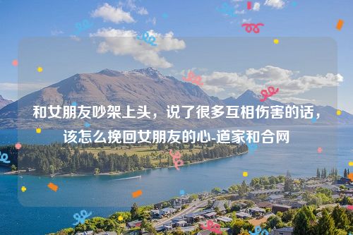 和女朋友吵架上头，说了很多互相伤害的话，该怎么挽回女朋友的心-道家和合网