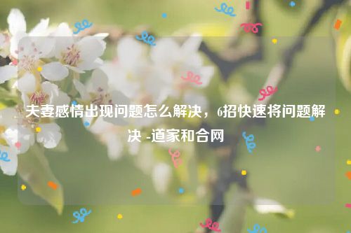 夫妻感情出现问题怎么解决，6招快速将问题解决 -道家和合网